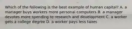 Which of the following is the best example of human capital? A. a manager buys workers more personal computers B. a manager devotes more spending to research and development C. a worker gets a college degree D. a worker pays less taxes