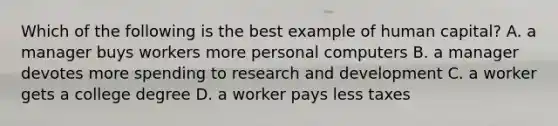 Which of the following is the best example of human capital? A. a manager buys workers more personal computers B. a manager devotes more spending to research and development C. a worker gets a college degree D. a worker pays less taxes