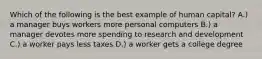 Which of the following is the best example of human capital? A.) a manager buys workers more personal computers B.) a manager devotes more spending to research and development C.) a worker pays less taxes D.) a worker gets a college degree