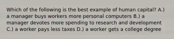 Which of the following is the best example of human capital? A.) a manager buys workers more personal computers B.) a manager devotes more spending to research and development C.) a worker pays less taxes D.) a worker gets a college degree