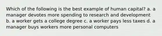 Which of the following is the best example of human capital? a. a manager devotes more spending to research and development b. a worker gets a college degree c. a worker pays less taxes d. a manager buys workers more personal computers