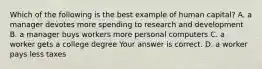 Which of the following is the best example of human​ capital? A. a manager devotes more spending to research and development B. a manager buys workers more personal computers C. a worker gets a college degree Your answer is correct. D. a worker pays less taxes