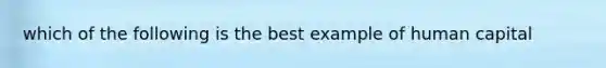 which of the following is the best example of human capital