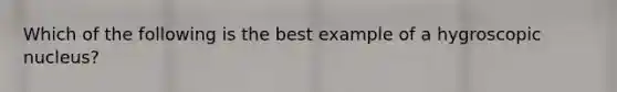 Which of the following is the best example of a hygroscopic nucleus?