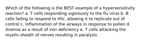 Which of the following is the BEST example of a hypersensitivity reaction? a. T cells responding vigorously to the flu virus b. B cells failing to respond to HIV, allowing it to replicate out of control c. Inflammation of the airways in response to pollen d. Anemia as a result of iron deficiency e. T cells attacking the myelin sheath of nerves resulting in paralysis
