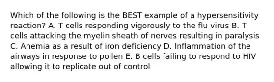 Which of the following is the BEST example of a hypersensitivity reaction? A. T cells responding vigorously to the flu virus B. T cells attacking the myelin sheath of nerves resulting in paralysis C. Anemia as a result of iron deficiency D. Inflammation of the airways in response to pollen E. B cells failing to respond to HIV allowing it to replicate out of control