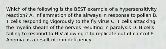 Which of the following is the BEST example of a hypersensitivity reaction? A. Inflammation of the airways in response to pollen B. T cells responding vigorously to the fly virus C. T cells attacking the myelin sheath of the nerves resulting in paralysis D. B cells failing to respond to HIV allowing it to replicate out of control E. Anemia as a result of iron deficiency