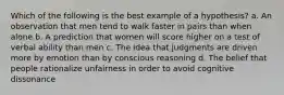 Which of the following is the best example of a hypothesis? a. An observation that men tend to walk faster in pairs than when alone b. A prediction that women will score higher on a test of verbal ability than men c. The idea that judgments are driven more by emotion than by conscious reasoning d. The belief that people rationalize unfairness in order to avoid cognitive dissonance