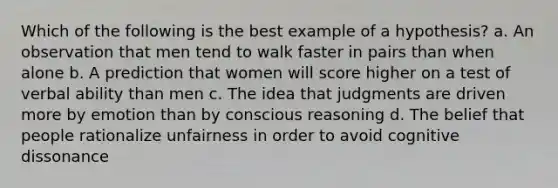 Which of the following is the best example of a hypothesis? a. An observation that men tend to walk faster in pairs than when alone b. A prediction that women will score higher on a test of verbal ability than men c. The idea that judgments are driven more by emotion than by conscious reasoning d. The belief that people rationalize unfairness in order to avoid cognitive dissonance