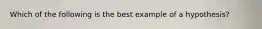 Which of the following is the best example of a hypothesis?