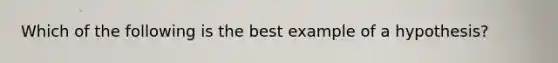 Which of the following is the best example of a hypothesis?