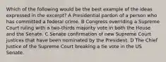 Which of the following would be the best example of the ideas expressed in the excerpt? A Presidential pardon of a person who has committed a federal crime. B Congress overriding a Supreme Court ruling with a two-thirds majority vote in both the House and the Senate. C Senate confirmation of new Supreme Court justices that have been nominated by the President. D The Chief Justice of the Supreme Court breaking a tie vote in the US Senate.