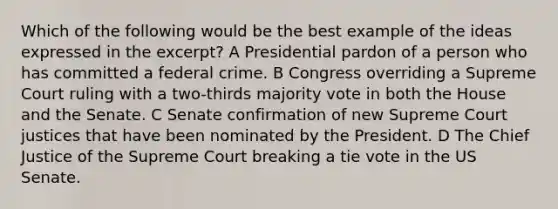 Which of the following would be the best example of the ideas expressed in the excerpt? A Presidential pardon of a person who has committed a federal crime. B Congress overriding a Supreme Court ruling with a two-thirds majority vote in both the House and the Senate. C Senate confirmation of new Supreme Court justices that have been nominated by the President. D The Chief Justice of the Supreme Court breaking a tie vote in the US Senate.