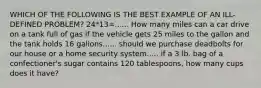 WHICH OF THE FOLLOWING IS THE BEST EXAMPLE OF AN ILL-DEFINED PROBLEM? 24*13=...... How many miles can a car drive on a tank full of gas if the vehicle gets 25 miles to the gallon and the tank holds 16 gallons...... should we purchase deadbolts for our house or a home security system..... if a 3 lb. bag of a confectioner's sugar contains 120 tablespoons, how many cups does it have?