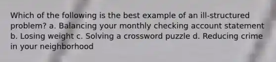 Which of the following is the best example of an ill-structured problem? a. Balancing your monthly checking account statement b. Losing weight c. Solving a crossword puzzle d. Reducing crime in your neighborhood