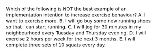 Which of the following is NOT the best example of an implementation intention to increase exercise behaviour? A. I want to exercise more. B. I will go buy some new running shoes so that I can start running. C. I will jog for 30 minutes in my neighbourhood every Tuesday and Thursday evening. D. I will exercise 2 hours per week for the next 3 months. E. I will complete three sets of 10 squats every day.