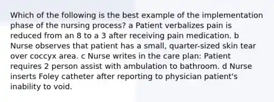 Which of the following is the best example of the implementation phase of the nursing process? a Patient verbalizes pain is reduced from an 8 to a 3 after receiving pain medication. b Nurse observes that patient has a small, quarter-sized skin tear over coccyx area. c Nurse writes in the care plan: Patient requires 2 person assist with ambulation to bathroom. d Nurse inserts Foley catheter after reporting to physician patient's inability to void.