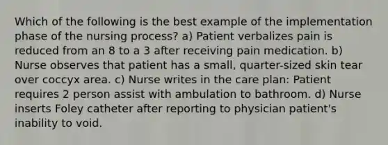 Which of the following is the best example of the implementation phase of the nursing process? a) Patient verbalizes pain is reduced from an 8 to a 3 after receiving pain medication. b) Nurse observes that patient has a small, quarter-sized skin tear over coccyx area. c) Nurse writes in the care plan: Patient requires 2 person assist with ambulation to bathroom. d) Nurse inserts Foley catheter after reporting to physician patient's inability to void.