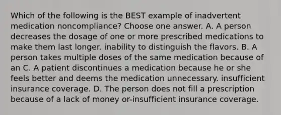 Which of the following is the BEST example of inadvertent medication noncompliance? Choose one answer. A. A person decreases the dosage of one or more prescribed medications to make them last longer. inability to distinguish the flavors. B. A person takes multiple doses of the same medication because of an C. A patient discontinues a medication because he or she feels better and deems the medication unnecessary. insufficient insurance coverage. D. The person does not fill a prescription because of a lack of money or-insufficient insurance coverage.