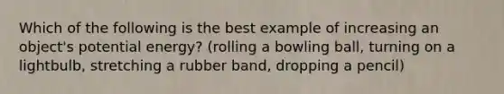 Which of the following is the best example of increasing an object's potential energy? (rolling a bowling ball, turning on a lightbulb, stretching a rubber band, dropping a pencil)