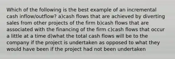 Which of the following is the best example of an incremental cash inflow/outflow? a)cash flows that are achieved by diverting sales from other projects of the firm b)cash flows that are associated with the financing of the firm c)cash flows that occur a little at a time d)what the total cash flows will be to the company if the project is undertaken as opposed to what they would have been if the project had not been undertaken