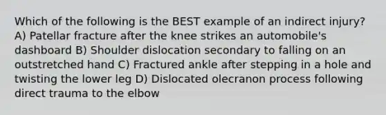 Which of the following is the BEST example of an indirect injury? A) Patellar fracture after the knee strikes an automobile's dashboard B) Shoulder dislocation secondary to falling on an outstretched hand C) Fractured ankle after stepping in a hole and twisting the lower leg D) Dislocated olecranon process following direct trauma to the elbow