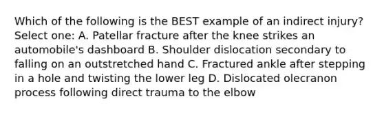 Which of the following is the BEST example of an indirect injury? Select one: A. Patellar fracture after the knee strikes an automobile's dashboard B. Shoulder dislocation secondary to falling on an outstretched hand C. Fractured ankle after stepping in a hole and twisting the lower leg D. Dislocated olecranon process following direct trauma to the elbow