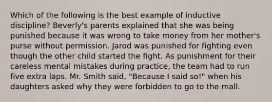 Which of the following is the best example of inductive discipline? Beverly's parents explained that she was being punished because it was wrong to take money from her mother's purse without permission. Jarod was punished for fighting even though the other child started the fight. As punishment for their careless mental mistakes during practice, the team had to run five extra laps. Mr. Smith said, "Because I said so!" when his daughters asked why they were forbidden to go to the mall.