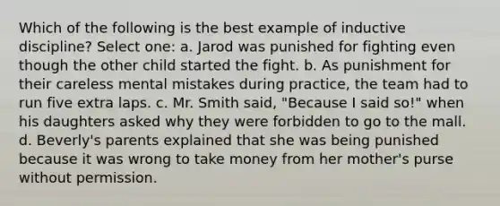 Which of the following is the best example of inductive discipline? Select one: a. Jarod was punished for fighting even though the other child started the fight. b. As punishment for their careless mental mistakes during practice, the team had to run five extra laps. c. Mr. Smith said, "Because I said so!" when his daughters asked why they were forbidden to go to the mall. d. Beverly's parents explained that she was being punished because it was wrong to take money from her mother's purse without permission.