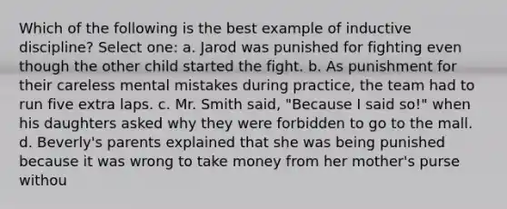 Which of the following is the best example of inductive discipline? Select one: a. Jarod was punished for fighting even though the other child started the fight. b. As punishment for their careless mental mistakes during practice, the team had to run five extra laps. c. Mr. Smith said, "Because I said so!" when his daughters asked why they were forbidden to go to the mall. d. Beverly's parents explained that she was being punished because it was wrong to take money from her mother's purse withou