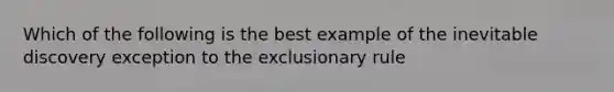 Which of the following is the best example of the inevitable discovery exception to the exclusionary rule