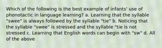 Which of the following is the best example of infants' use of phonotactic in language learning? a. Learning that the syllable "swee" is always followed by the syllable "tie" b. Noticing that the syllable "swee" is stressed and the syllable "tie is not stressed c. Learning that English words can begin with "sw" d. All of the above