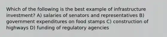 Which of the following is the best example of infrastructure investment? A) salaries of senators and representatives B) government expenditures on food stamps C) construction of highways D) funding of regulatory agencies