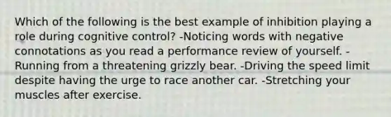 Which of the following is the best example of inhibition playing a role during cognitive control? -Noticing words with negative connotations as you read a performance review of yourself. -Running from a threatening grizzly bear. -Driving the speed limit despite having the urge to race another car. -Stretching your muscles after exercise.