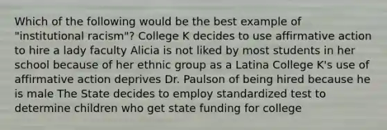 Which of the following would be the best example of "institutional racism"? College K decides to use affirmative action to hire a lady faculty Alicia is not liked by most students in her school because of her ethnic group as a Latina College K's use of affirmative action deprives Dr. Paulson of being hired because he is male The State decides to employ standardized test to determine children who get state funding for college