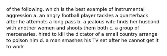 of the following, which is the best example of instrumental aggression a. an angry football player tackles a quarterback after he attempts a long pass b. a jealous wife finds her husband with another women and shoots them both c. a group of mercenaries, hired to kill the dictator of a small country arrange to poison him d. a man smashes his TV set after he cannot get it to work