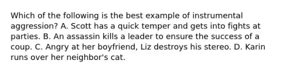 Which of the following is the best example of instrumental aggression? A. Scott has a quick temper and gets into fights at parties. B. An assassin kills a leader to ensure the success of a coup. C. Angry at her boyfriend, Liz destroys his stereo. D. Karin runs over her neighbor's cat.