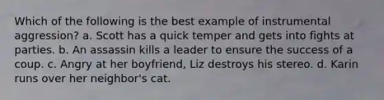 Which of the following is the best example of instrumental aggression? a. Scott has a quick temper and gets into fights at parties. b. An assassin kills a leader to ensure the success of a coup. c. Angry at her boyfriend, Liz destroys his stereo. d. Karin runs over her neighbor's cat.