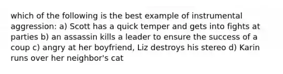 which of the following is the best example of instrumental aggression: a) Scott has a quick temper and gets into fights at parties b) an assassin kills a leader to ensure the success of a coup c) angry at her boyfriend, Liz destroys his stereo d) Karin runs over her neighbor's cat