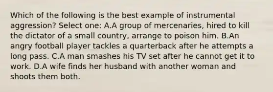 Which of the following is the best example of instrumental aggression? Select one: A.A group of mercenaries, hired to kill the dictator of a small country, arrange to poison him. B.An angry football player tackles a quarterback after he attempts a long pass. C.A man smashes his TV set after he cannot get it to work. D.A wife finds her husband with another woman and shoots them both.