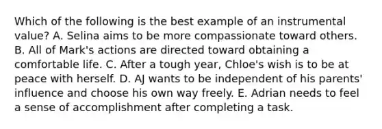 Which of the following is the best example of an instrumental value? A. Selina aims to be more compassionate toward others. B. All of Mark's actions are directed toward obtaining a comfortable life. C. After a tough year, Chloe's wish is to be at peace with herself. D. AJ wants to be independent of his parents' influence and choose his own way freely. E. Adrian needs to feel a sense of accomplishment after completing a task.