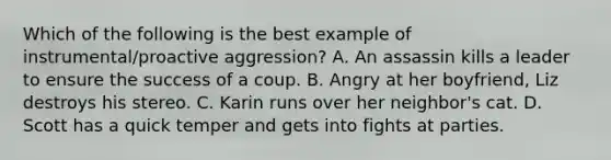 Which of the following is the best example of instrumental/proactive aggression? A. An assassin kills a leader to ensure the success of a coup. B. Angry at her boyfriend, Liz destroys his stereo. C. Karin runs over her neighbor's cat. D. Scott has a quick temper and gets into fights at parties.