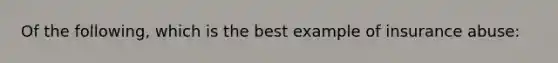 Of the following, which is the best example of insurance abuse: