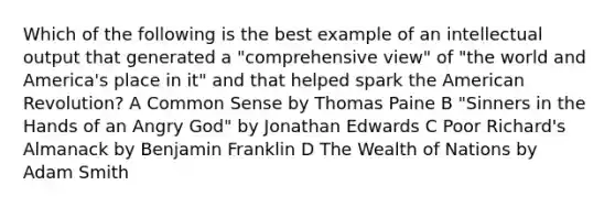 Which of the following is the best example of an intellectual output that generated a "comprehensive view" of "the world and America's place in it" and that helped spark the American Revolution? A Common Sense by Thomas Paine B "Sinners in the Hands of an Angry God" by Jonathan Edwards C Poor Richard's Almanack by Benjamin Franklin D The Wealth of Nations by Adam Smith