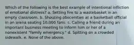 Which of the following is the best example of intentional infliction of emotional distress? a. Setting fire to a wastebasket in an empty classroom. b. Shouting obscenities at a basketball official in an arena seating 10,000 fans. c. Calling a friend during an important business meeting to inform him or her of a nonexistent "family emergency." d. Spitting on a crowded sidewalk. e. None of the above.