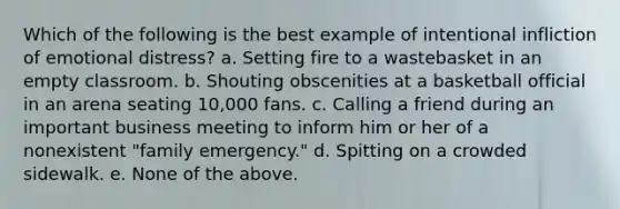 Which of the following is the best example of intentional infliction of emotional distress? a. Setting fire to a wastebasket in an empty classroom. b. Shouting obscenities at a basketball official in an arena seating 10,000 fans. c. Calling a friend during an important business meeting to inform him or her of a nonexistent "family emergency." d. Spitting on a crowded sidewalk. e. None of the above.