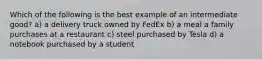 Which of the following is the best example of an intermediate good? a) a delivery truck owned by FedEx b) a meal a family purchases at a restaurant c) steel purchased by Tesla d) a notebook purchased by a student