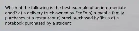 Which of the following is the best example of an intermediate good? a) a delivery truck owned by FedEx b) a meal a family purchases at a restaurant c) steel purchased by Tesla d) a notebook purchased by a student