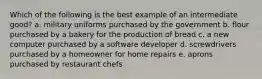 Which of the following is the best example of an intermediate good? a. military uniforms purchased by the government b. flour purchased by a bakery for the production of bread c. a new computer purchased by a software developer d. screwdrivers purchased by a homeowner for home repairs e. aprons purchased by restaurant chefs