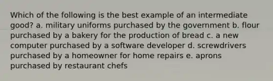 Which of the following is the best example of an intermediate good? a. military uniforms purchased by the government b. flour purchased by a bakery for the production of bread c. a new computer purchased by a software developer d. screwdrivers purchased by a homeowner for home repairs e. aprons purchased by restaurant chefs